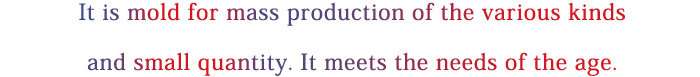 It is mold for mass production of the various kinds and small quantity. It meets the needs of the age.