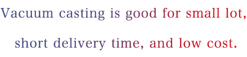 Vacuum casting is good for small lot, short delivery time, and low cost.