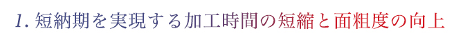 1.短納期を実現する加工時間の短縮と面粗度の向上