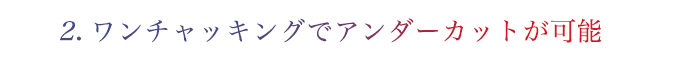 2.ワンチャッキングでアンダーカットが可能