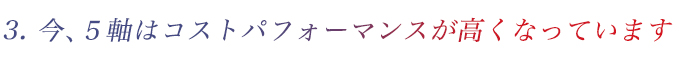 3. 今、5軸はコストパフォーマンスが高くなっています